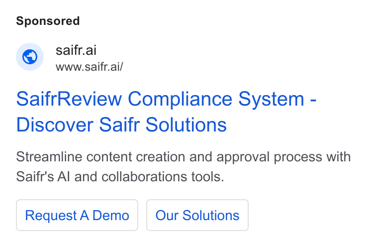 Saifr ad on Google Ads: © saifr.ai www.saifr.ai/ Saifr Review Compliance System - Discover Saifr Solutions Streamline content creation and approval process with Saifr's Al and collaborations tools. Request A Demo | | Our Solutions