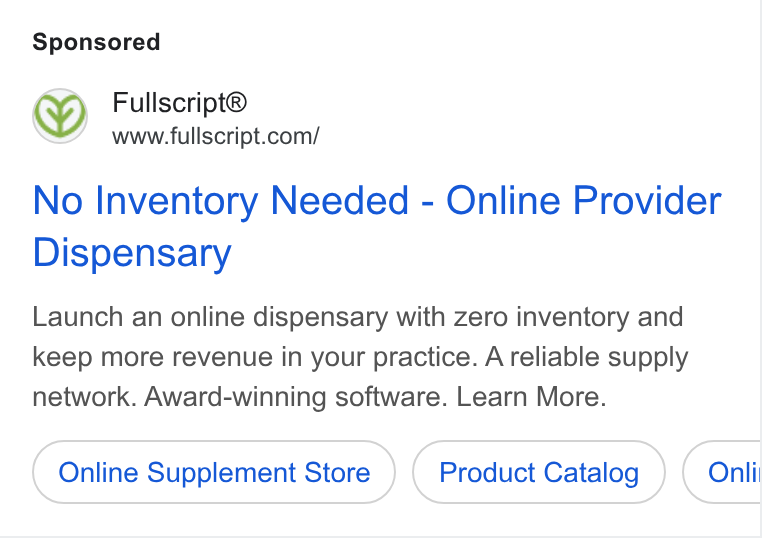 Fullscript ad on Google Ads: No Inventory Needed - Online Provider Dispensary Launch an online dispensary with zero inventory and keep more revenue in your practice. A reliable supply network. Award-winning software. Learn More. Online Supplement Store Product Catalog