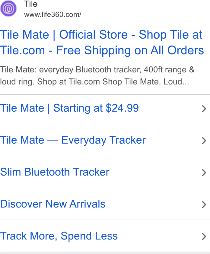 Life360 ad on Google Ads: Tile Mate | Official Store - Shop Tile at Tile.com - Free Shipping on All Orders Tile Mate: everyday Bluetooth tracker, 400ft range & loud ring. Shop at Tile.com Shop Tile Mate. Loud... Tile Mate | Starting at $24.99 > Tile Mate — Everyday Tracker > Slim Bluetooth Tracker > Discover New Arrivals > Track More, Spend Less >