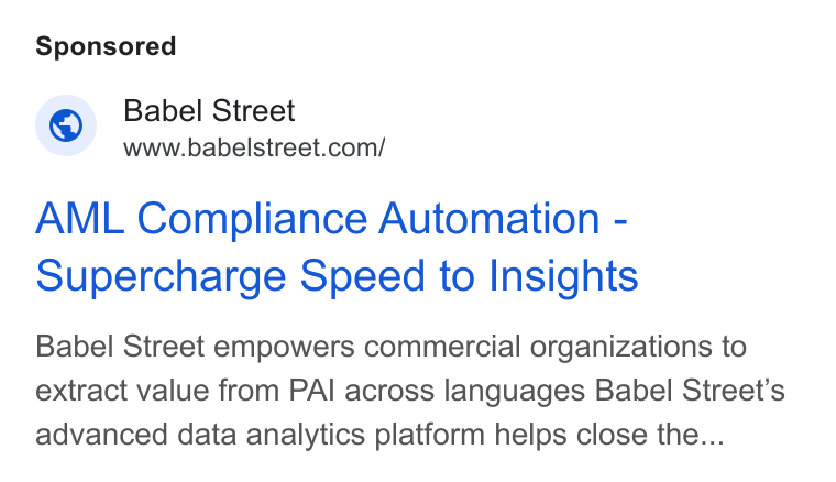 Babel Street ad on Google Ads: AML Compliance Automation - Supercharge Speed to Insights Babel Street empowers commercial organizations to extract value from PAI across languages Babel Street's advanced data analytics platform helps close the...