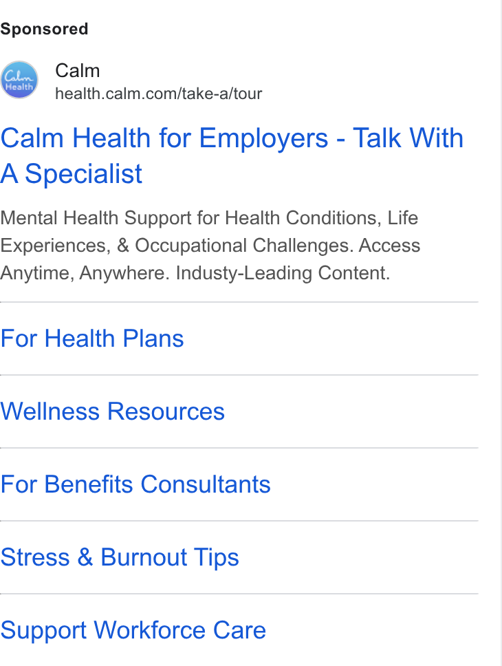 Calm ad on Google Ads: Calm Health for Employers - Talk With A Specialist Mental Health Support for Health Conditions, Life Experiences, & Occupational Challenges. Access Anytime, Anywhere. Industy-Leading Content. For Health Plans Wellness Resources For Benefits Consultants Stress & Burnout Tips Support Workforce Care