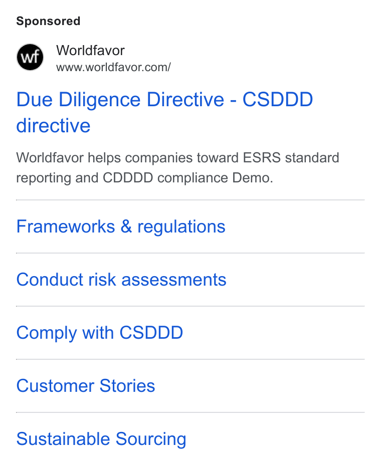 Worldfavor ad on Google Ads: Due Diligence Directive - CSDDD directive Worldfavor helps companies toward ESRS standard reporting and CDDDD compliance Demo. Frameworks & regulations Conduct risk assessments Comply with CSDDD Customer Stories Sustainable Sourcing