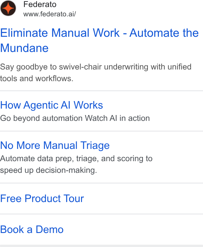 Federato ad on Google Ads: Federato www.federato.ai/ Eliminate Manual Work - Automate the Mundane Say goodbye to swivel-chair underwriting with unified tools and workflows. How Agentic Al Works Go beyond automation Watch Al in action No More Manual Triage Automate data prep, triage, and scoring to speed up decision-making. Free Product Tour Book a Demo