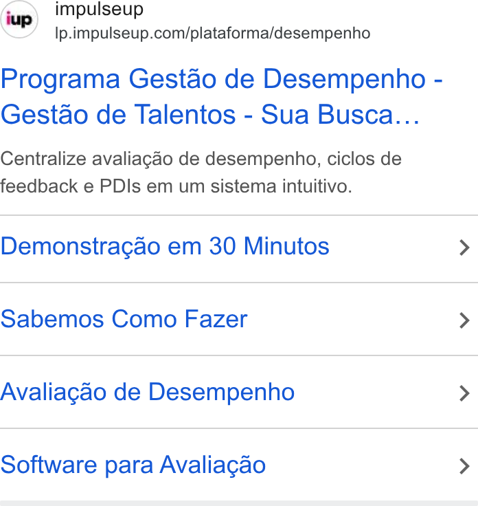 ImpulseUP ad on Google Ads: Programa Gestao de Desempenho - Gestao de Talentos - Sua Busca... Centralize avaliagao de desempenho, ciclos de feedback e PDIs em um sistema intuitivo. Demonstragao em 30 Minutos > Sabemos Como Fazer > Avaliagao de Desempenho > Software para Avaliagao >