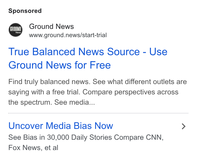 Ground News ad on Google Ads: Ground News www.ground.news/start-trial True Balanced News Source - Use Ground News for Free Find truly balanced news. See what different outlets are saying with a free trial. Compare perspectives across the spectrum. See media... Uncover Media Bias Now > See Bias in 30,000 Daily Stories Compare CNN, Fox News, et al