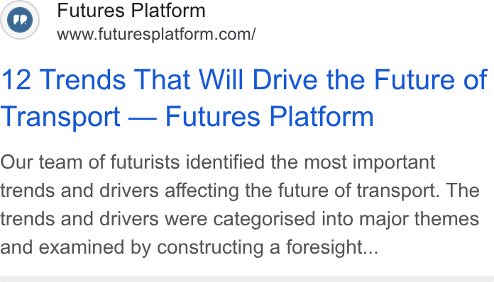 Futures Platform ad on Google Ads: 12 Trends That Will Drive the Future of Transport — Futures Platform Our team of futurists identified the most important trends and drivers affecting the future of transport. The trends and drivers were categorised into major themes and examined by constructing a foresight...