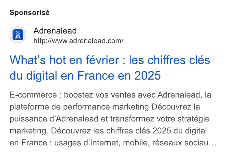 ADRENALEAD ad on Google Ads: Sponsorisé What's hot en février : les chiffres clés du digital en France en 2025 E-commerce : boostez vos ventes avec Adrenalead, la plateforme de performance marketing Découvrez la puissance d'Adrenalead et transformez votre stratégie marketing. Découvrez les chiffres clés 2025 du digital en France : usages d’Internet, mobile, réseaux sociau...