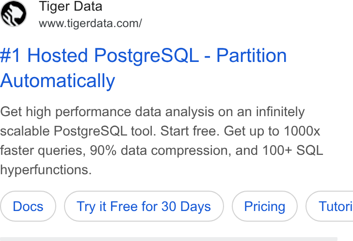 Tiger Data ad on Google Ads: #1 Hosted Postgre SQL - Partition Automatically Get high performance data analysis on an infinitely scalable Postgre SQL tool. Start free. Get up to 1000x faster queries, 90% data compression, and 100+ SQL hyperfunctions. Try it Free for 30 Days (Pricing ) Tutori