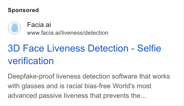 Facia ad on Google Ads: Facia.ai www.facia.ai/liveness/detection 3D Face Liveness Detection - Selfie verification Deepfake-proof liveness detection software that works with glasses and is racial bias-free World's most advanced passive liveness that prevents the...