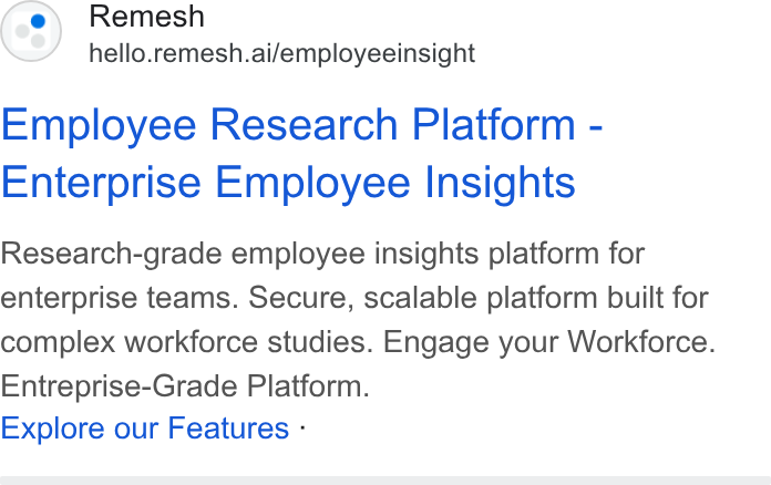 Remesh ad on Google Ads: Remesh hello.remesh.ai/employeeinsight Employee Research Platform - Enterprise Employee Insights Research-grade employee insights platform for enterprise teams. Secure, scalable platform built for complex workforce studies. Engage your Workforce. Entreprise-Grade Platform. Explore our Features -