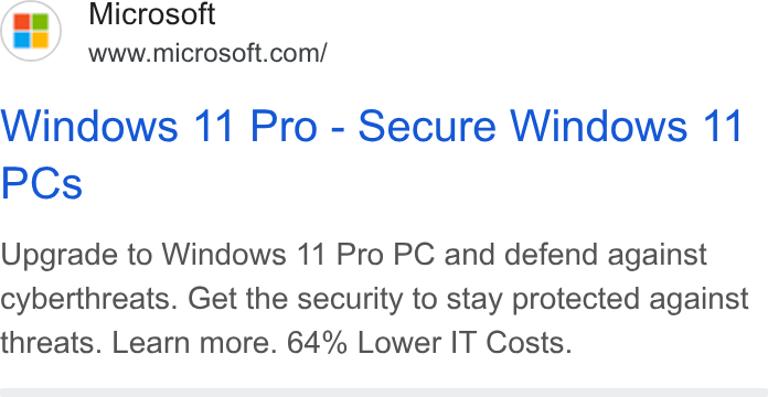 Microsoft ad on Google Ads: Windows 11 Pro - Secure Windows 11 PCs Upgrade to Windows 11 Pro PC and defend against cyberthreats. Get the security to stay protected against threats. Learn more. 64% Lower IT Costs.