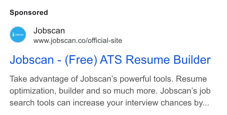 Jobscan ad on Google Ads: Jobscan - (Free) ATS Resume Builder Take advantage of Jobscan’s powerful tools. Resume optimization, builder and so much more. Jobscan’s job search tools can increase your interview chances by...
