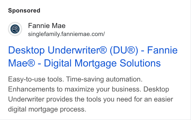 Fannie Mae ad on Google Ads: Desktop Underwriter® (DU®) - Fannie Mae® - Digital Mortgage Solutions Easy-to-use tools. Time-saving automation. Enhancements to maximize your business. Desktop Underwriter provides the tools you need for an easier digital mortgage process.