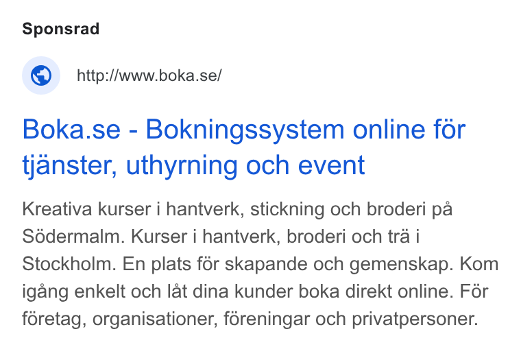 Boka.se ad on Google Ads: Boka.se - Bokningssystem online for tjanster, uthyrning och event Kreativa kurser i hantverk, stickning och broderi pa Sddermalm. Kurser i hantverk, broderi och tra i Stockholm. En plats for skapande och gemenskap. Kom igang enkelt och lat dina kunder boka direkt online. Fér foretag, organisationer, foreningar och privatpersoner.