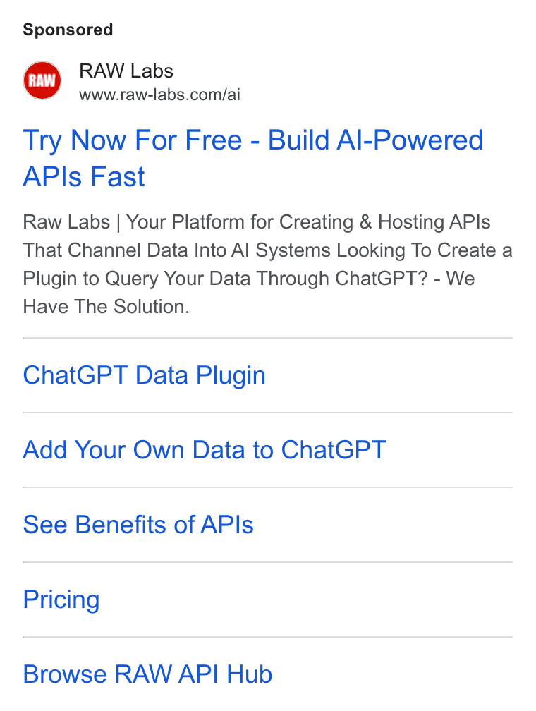 RAW Labs ad on Google Ads: Try Now For Free - Build Al-Powered APIs Fast Raw Labs | Your Platform for Creating & Hosting APIs That Channel Data Into Al Systems Looking To Create a Plugin to Query Your Data Through Chat GPT? - We Have The Solution. Chat GPT Data Plugin Add Your Own Data to Chat GPT See Benefits of APIs Pricing Browse RAW API Hub
