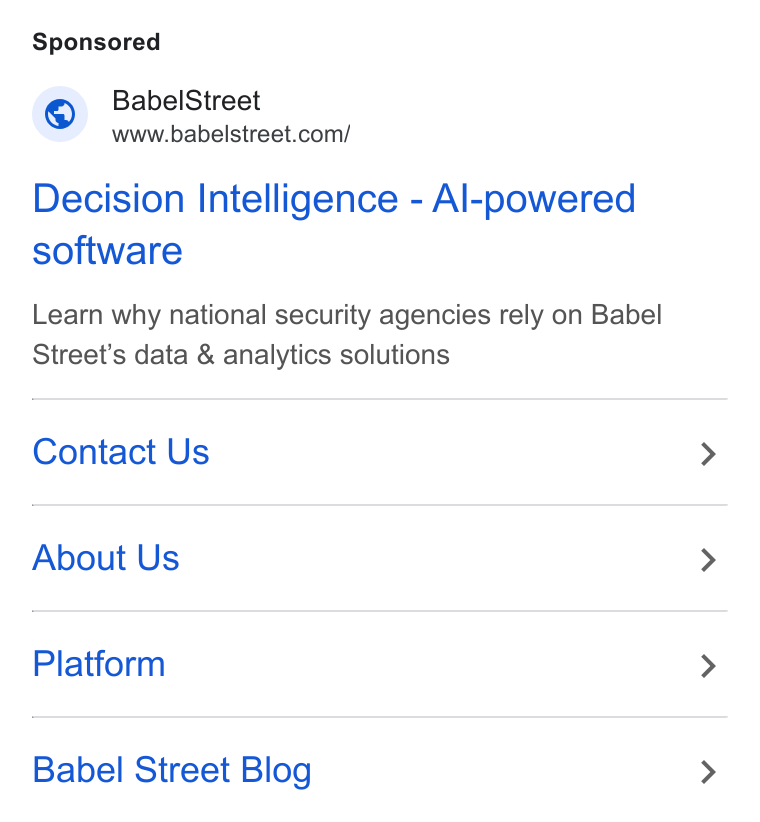 Babel Street ad on Google Ads: Decision Intelligence - Al-powered software Learn why national security agencies rely on Babel Street’s data & analytics solutions Contact Us About Us Platform Babel Street Blog