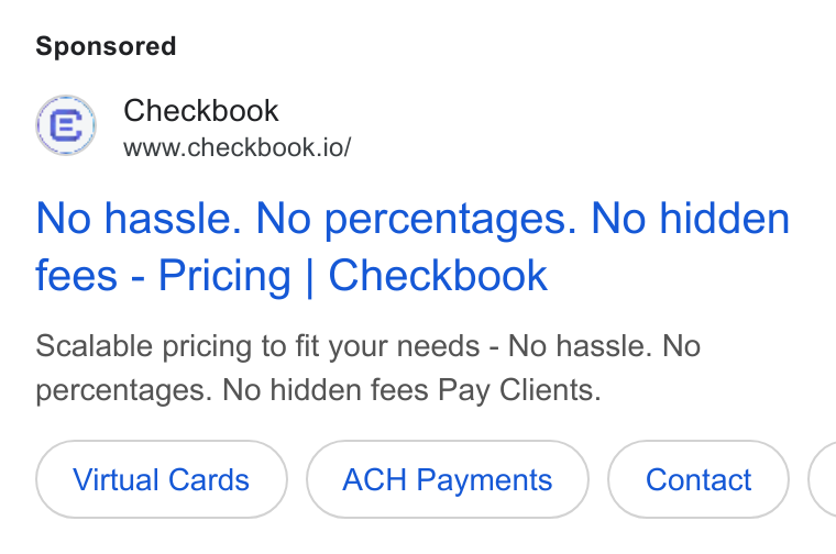 Checkbook ad on Google Ads: Checkbook www.checkbook.io/ No hassle. No percentages. No hidden fees - Pricing | Checkbook Scalable pricing to fit your needs - No hassle. No percentages. No hidden fees Pay Clients. Virtual Cards ACH Payments (