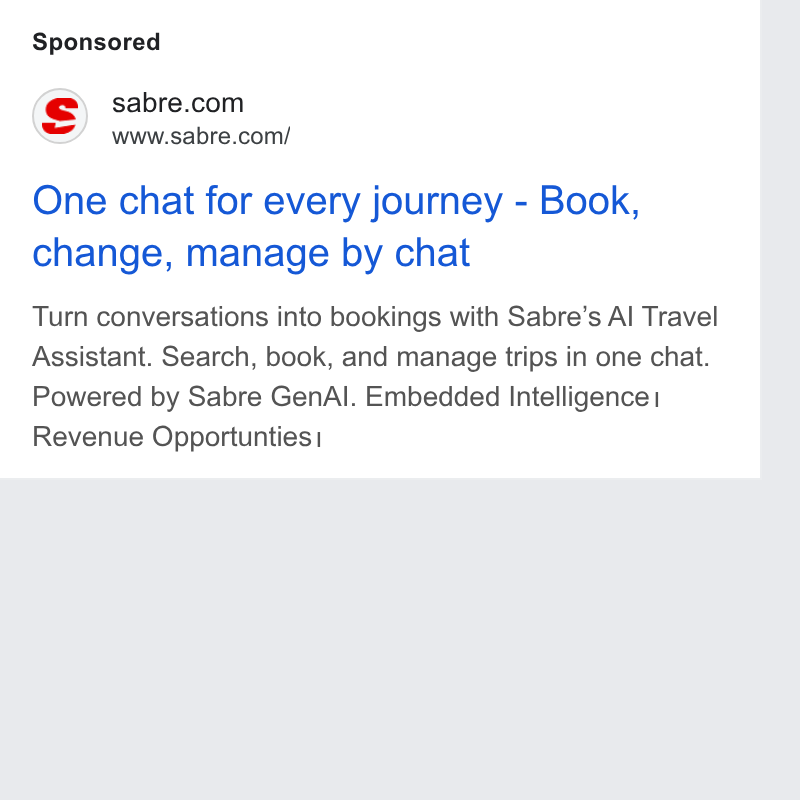 Sabre ad on Google Ads: www.sabre.com/ One chat for every journey - Book, change, manage by chat Turn conversations into bookings with Sabre’s Al Travel Assistant. Search, book, and manage trips in one chat. Powered by Sabre Gen Al. Embedded Intelligence Revenue Opportunties |