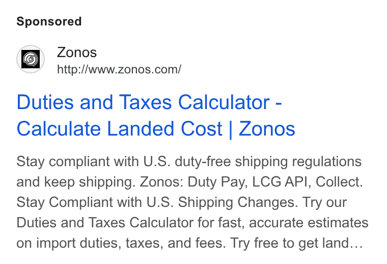 Zonos ad on Google Ads: Duties and Taxes Calculator - Calculate Landed Cost | Zonos Stay compliant with U. S. duty-free shipping regulations and keep shipping. Zonos: Duty Pay, LCG API, Collect. Stay Compliant with U. S. Shipping Changes. Try our Duties and Taxes Calculator for fast, accurate estimates on import duties, taxes, and fees. Try free to get land...