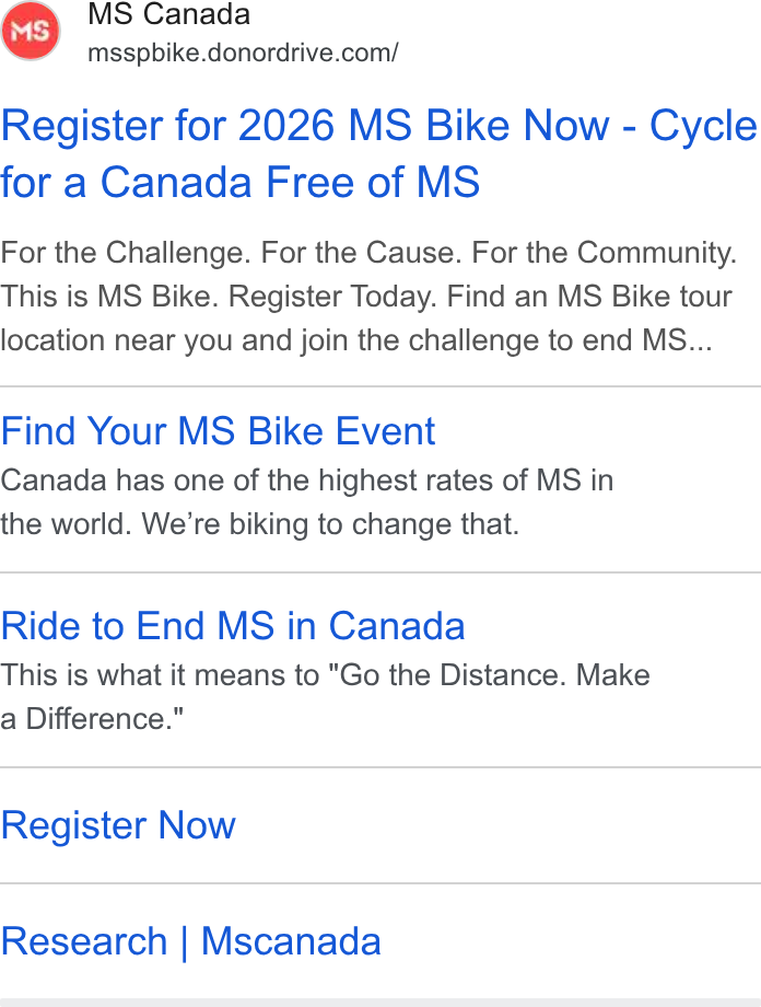 DonorDrive ad on Google Ads: Register for 2026 MS Bike Now - Cycle for a Canada Free of MS For the Challenge. For the Cause. For the Community. This is MS Bike. Register Today. Find an MS Bike tour location near you and join the challenge to end MS... Find Your MS Bike Event Canada has one of the highest rates of MS in the world. We're biking to change that. Ride to End MS in Canada This is what it means to "Go the Distance. Make a Difference." Register Now Research | Mscanada