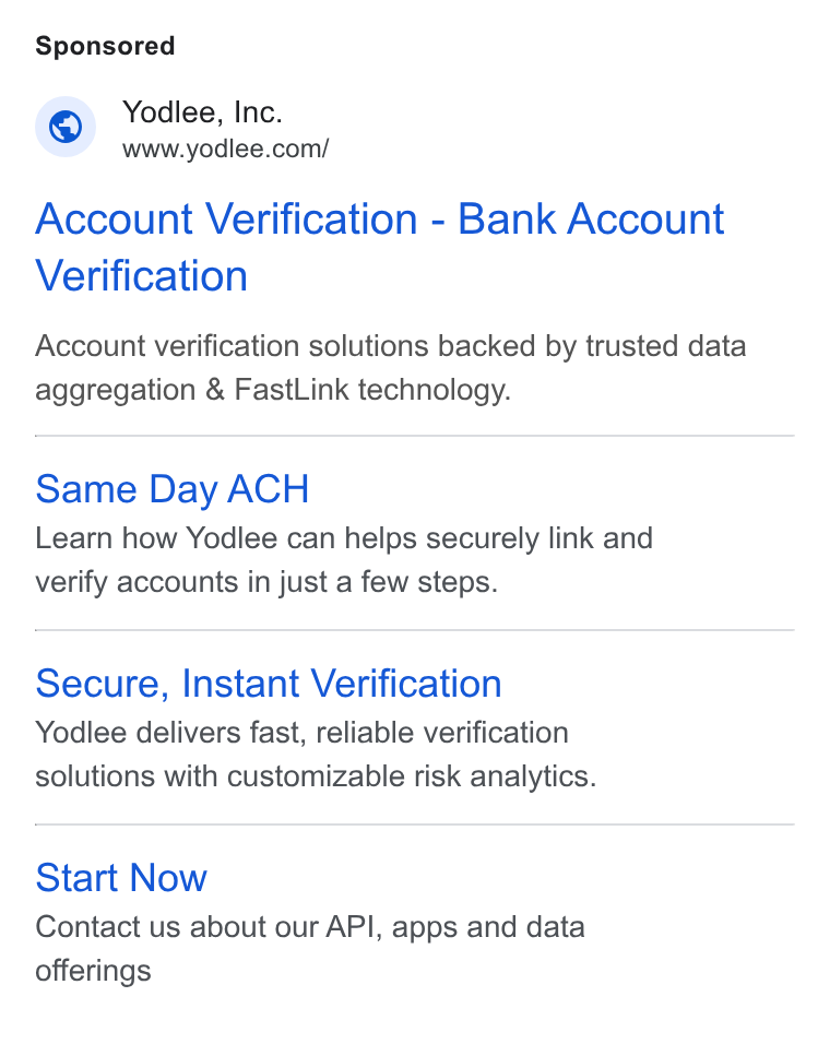 Yodlee ad on Google Ads: Account Verification - Bank Account Verification Account verification solutions backed by trusted data aggregation & Fast Link technology. Same Day ACH Learn how Yodlee can helps securely link and verify accounts in just a few steps. Secure, Instant Verification Yodlee delivers fast, reliable verification solutions with customizable risk analytics. Start Now Contact us about our API, apps and data offerings