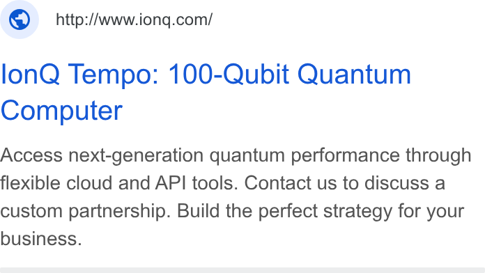 IonQ ad on Google Ads: lon Q Tempo: 100-Qubit Quantum Computer Access next-generation quantum performance through flexible cloud and API tools. Contact us to discuss a custom partnership. Build the perfect strategy for your business.