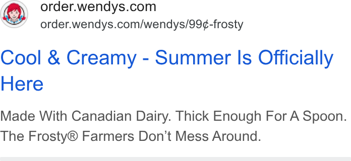 Wendy's ad on Google Ads: Se’ order.wendys.com/wendys/99¢-frosty Cool & Creamy - Summer Is Officially Here Made With Canadian Dairy. Thick Enough For A Spoon. The Frosty® Farmers Don’t Mess Around.