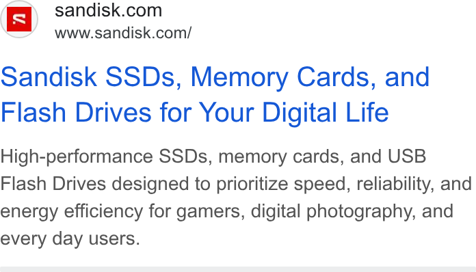 SanDisk ad on Google Ads: Www.sandisk.com/ sandisk SSDs, Memory Cards, and Flash Drives for Your Digital Life High-performance SSDs, memory cards, and USB Flash Drives designed to prioritize speed, reliability, and energy efficiency for gamers, digital photography, and every day users.