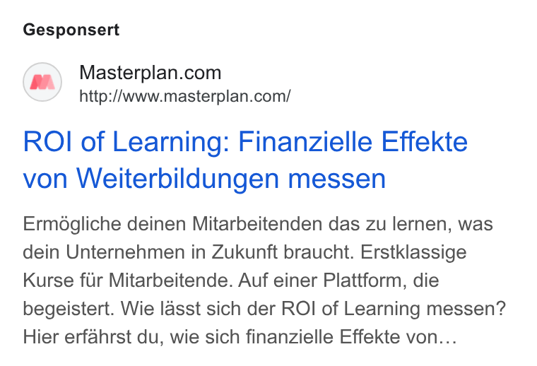 Masterplan.com ad on Google Ads: http://www.masterplan.com/ ROI of Learning: Finanzielle Effekte von Weiterbildungen messen Ermégliche deinen Mitarbeitenden das zu lernen, was dein Unternehmen in Zukunft braucht. Erstklassige Kurse fiir Mitarbeitende. Auf einer Plattform, die begeistert. Wie lasst sich der ROI of Learning messen? Hier erfahrst du, wie sich finanzielle Effekte von...