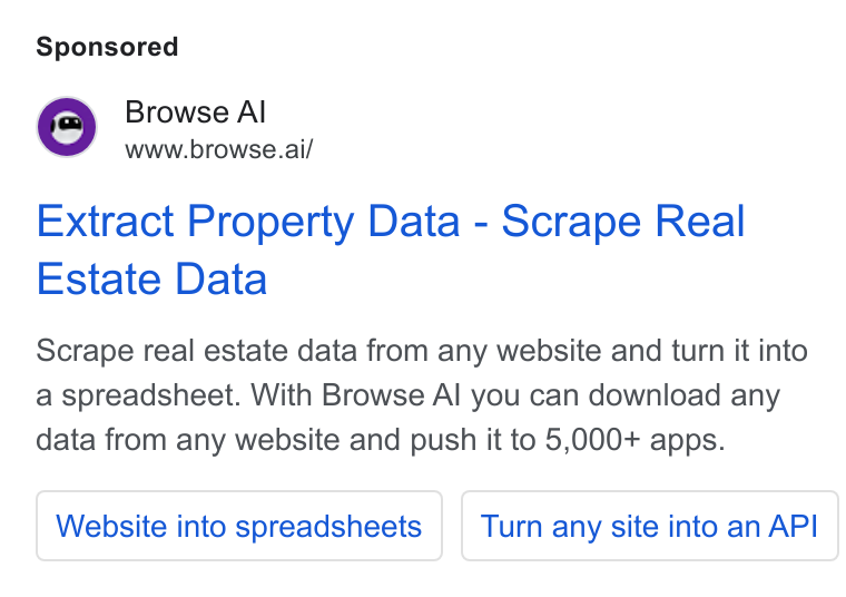 Browse AI ad on Google Ads: Browse Al www.browse.ai/ Extract Property Data - Scrape Real Estate Data Scrape real estate data from any website and turn it into a spreadsheet. With Browse Al you can download any data from any website and push it to 5,000+ apps. Website into spreadsheets | | Turn any site into an API