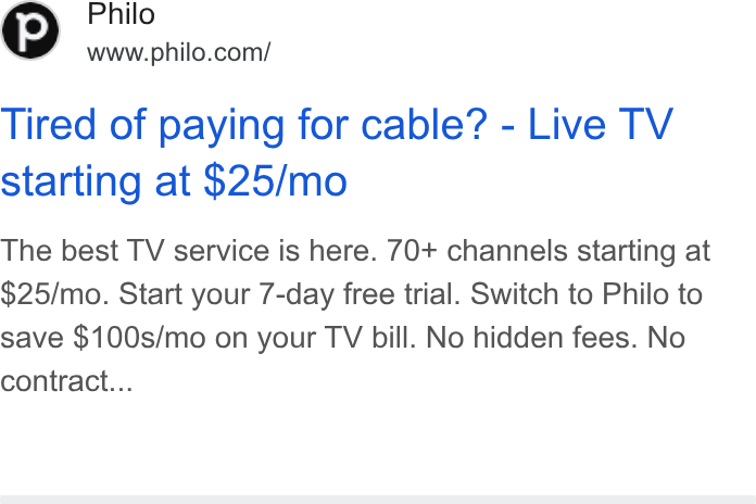 Philo ad on Google Ads: Tired of paying for cable? - Live TV starting at $25/mo The best TV service is here. 70+ channels starting at $25/mo. Start your 7-day free trial. Switch to Philo to save $100s/mo on your TV bill. No hidden fees. No contract...