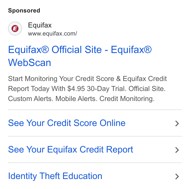 Equifax ad on Google Ads: Equifax® Official Site - Equifax® Web Scan Start Monitoring Your Credit Score & Equifax Credit Report Today With $4.95 30-Day Trial. Official Site. Custom Alerts. Mobile Alerts. Credit Monitoring. See Your Credit Score Online See Your Equifax Credit Report Identity Theft Education