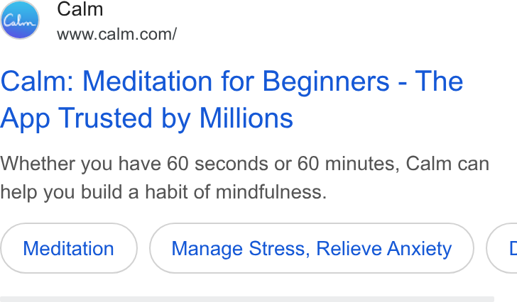 Calm ad on Google Ads: Calm: Meditation for Beginners - The App Trusted by Millions Whether you have 60 seconds or 60 minutes, Calm can help you build a habit of mindfulness. Meditation Manage Stress, Relieve Anxiety (1