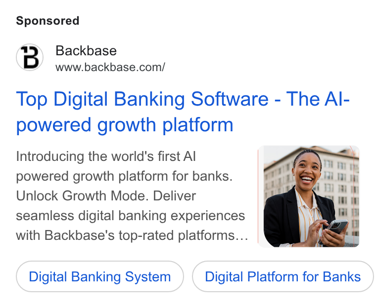 Backbase ad on Google Ads: Top Digital Banking Software - The Al- powered growth platform Introducing the world's first Al powered growth platform for banks. Unlock Growth Mode. Deliver seamless digital banking experiences with Backbase's top-rated platforms... Digital Banking System Digital Platform for Banks