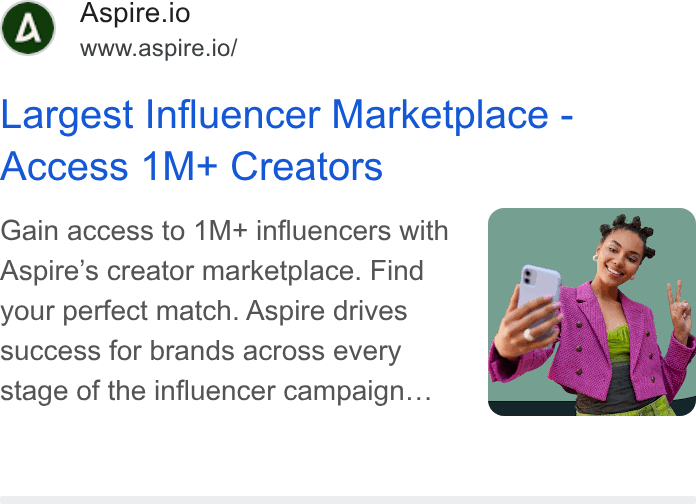 Aspire ad on Google Ads: Aspire.io www.aspire.io/ Largest Influencer Marketplace - Access 1M+ Creators Gain access to 1M+ influencers with Aspire’s creator marketplace. Find your perfect match. Aspire drives success for brands across every stage of the influencer campaign...