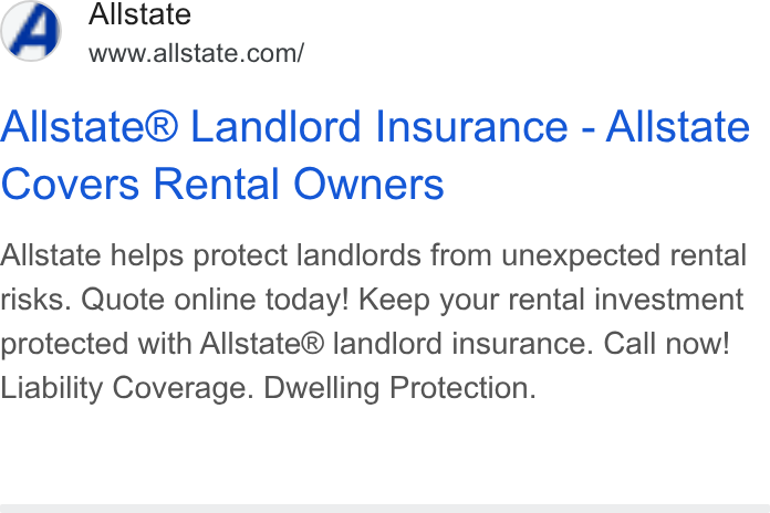 Allstate ad on Google Ads: Allstate® Landlord Insurance - Allstate Covers Rental Owners Allstate helps protect landlords from unexpected rental risks. Quote online today! Keep your rental investment protected with Allstate® landlord insurance. Call now! Liability Coverage. Dwelling Protection.