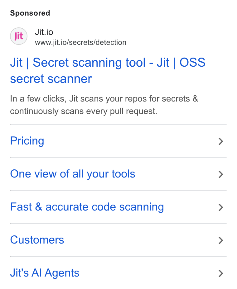 Jit ad on Google Ads: Jitio www.jit.io/secrets/detection Jit | Secret scanning tool - Jit | OSS secret scanner In a few clicks, Jit scans your repos for secrets & continuously scans every pull request. Pricing One view of all your tools Fast & accurate code scanning Customers Jit's Al Agents