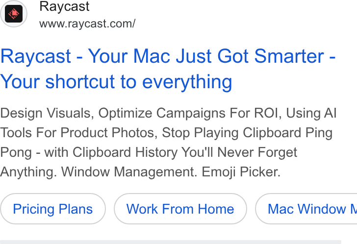 Raycast ad on Google Ads: Raycast - Your Mac Just Got Smarter - Your shortcut to everything Design Visuals, Optimize Campaigns For ROI, Using Al Tools For Product Photos, Stop Playing Clipboard Ping Pong - with Clipboard History You'll Never Forget Anything. Window Management. Emoji Picker. Pricing Plans Work From Home ) ( Mac Window \