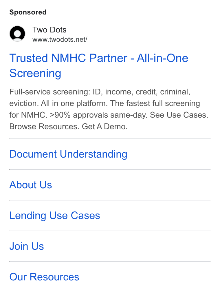 Two Dots ad on Google Ads: Trusted NMHC Partner - All-in-One Screening Full-service screening: ID, income, credit, criminal, eviction. All in one platform. The fastest full screening for NMHC. >90% approvals same-day. See Use Cases. Browse Resources. Get A Demo. Document Understanding About Us Lending Use Cases Join Us Our Resources