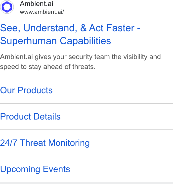Ambient.ai ad on Google Ads: Ambient.ai www.ambient.ai/ See, Understand, & Act Faster - Superhuman Capabilities Ambient.ai gives your security team the visibility and speed to stay ahead of threats. Our Products Product Details 24/7 Threat Monitoring Upcoming Events