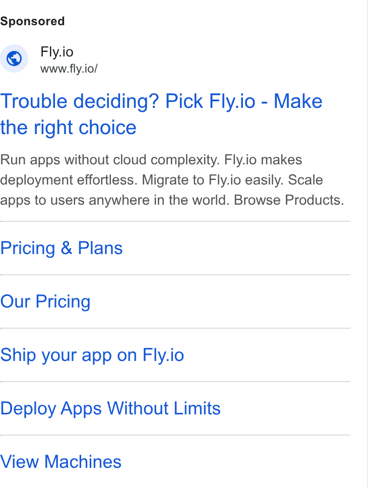 Fly.io ad on Google Ads: Fly.io Ay www.fly.io/ Trouble deciding? Pick Fly.io - Make the right choice Run apps without cloud complexity. Fly.io makes deployment effortless. Migrate to Fly.io easily. Scale apps to users anywhere in the world. Browse Products. Pricing & Plans Our Pricing Ship your app on Fly.io Deploy Apps Without Limits View Machines