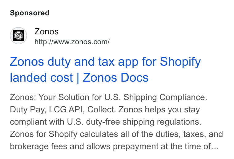 Zonos ad on Google Ads: Zonos duty and tax app for Shopify landed cost | Zonos Docs Zonos: Your Solution for U. S. Shipping Compliance. Duty Pay, LCG API, Collect. Zonos helps you stay compliant with U. S. duty-free shipping regulations. Zonos for Shopify calculates all of the duties, taxes, and brokerage fees and allows prepayment at the time of...