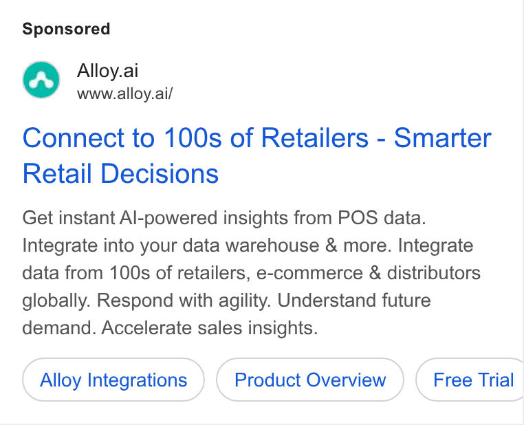 Alloy.ai ad on Google Ads: Alloy.ai www.alloy.ai/ Connect to 100s of Retailers - Smarter Retail Decisions Get instant Al-powered insights from POS data. Integrate into your data warehouse & more. Integrate data from 100s of retailers, e-commerce & distributors globally. Respond with agility. Understand future demand. Accelerate sales insights. Alloy Integrations Product Overview } ( Free Trial _ Cortnesatons ) (Prous Overien_) (Fre Tat
