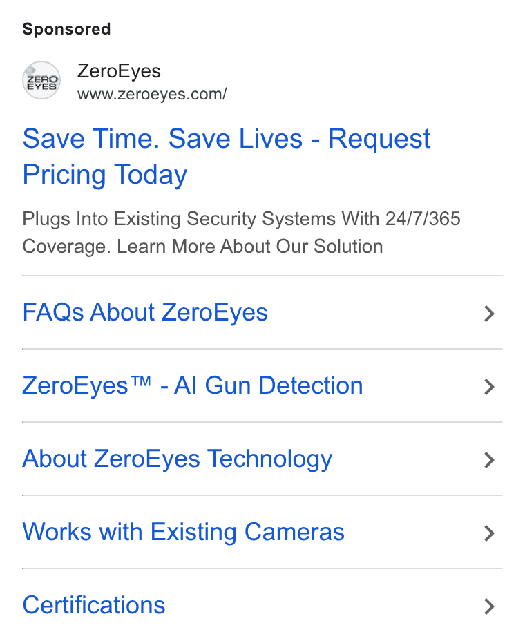 ZeroEyes ad on Google Ads: Save Time. Save Lives - Request Pricing Today Plugs Into Existing Security Systems With 24/7/365 Coverage. Learn More About Our Solution FAQs About Zero Eyes Zero Eyes™ - Al Gun Detection About Zero Eyes Technology Works with Existing Cameras Certifications