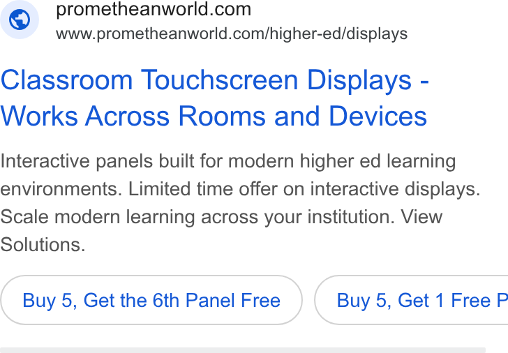 Promethean ad on Google Ads: www.prometheanworld.com/higher-ed/displays Classroom Touchscreen Displays - Works Across Rooms and Devices Interactive panels built for modern higher ed learning environments. Limited time offer on interactive displays. Scale modern learning across your institution. View Solutions. Buy 5, Get the 6th Panel Free } ( Buy 5, Get 1 Free P