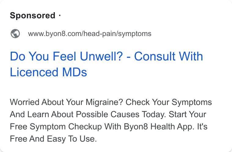 BYON8 ad on Google Ads: Do You Feel Unwell? - Consult With Licenced MDs Worried About Your Migraine? Check Your Symptoms And Learn About Possible Causes Today. Start Your Free Symptom Checkup With Byon8 Health App. It's Free And Easy To Use.