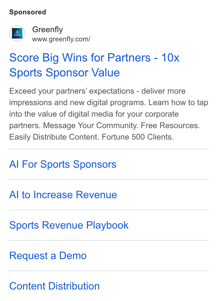 Greenfly ad on Google Ads: Score Big Wins for Partners - 10x Sports Sponsor Value Exceed your partners’ expectations - deliver more impressions and new digital programs. Learn how to tap into the value of digital media for your corporate partners. Message Your Community. Free Resources. Easily Distribute Content. Fortune 500 Clients. Al For Sports Sponsors Al to Increase Revenue Sports Revenue Playbook Request a Demo Content Distribution