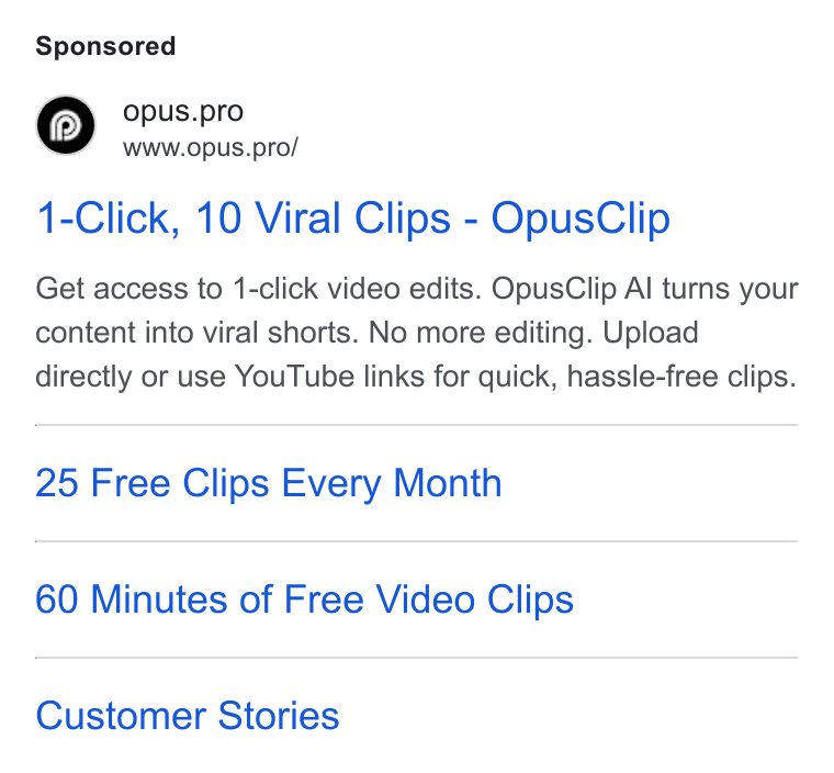 OpusClip ad on Google Ads: © opus.pro www.opus.pro/ 1-Click, 10 Viral Clips - Opus Clip Get access to 1-click video edits. Opus Clip Al turns your content into viral shorts. No more editing. Upload directly or use You Tube links for quick, hassle-free clips. 25 Free Clips Every Month 60 Minutes of Free Video Clips Customer Stories