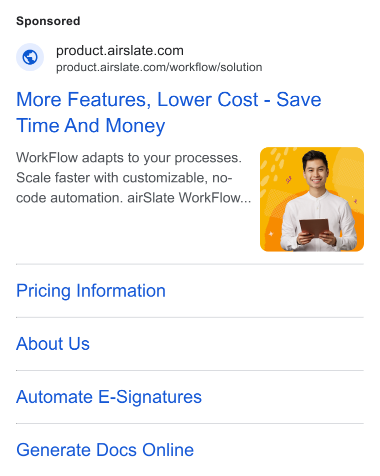 airSlate ad on Google Ads: = product.airslate.com/workflow/solution More Features, Lower Cost - Save Time And Money Work Flow adapts to your processes. Scale faster with customizable, no- code automation. air Slate Work Flow... | Pricing Information About Us Automate E-Signatures Generate Docs Online