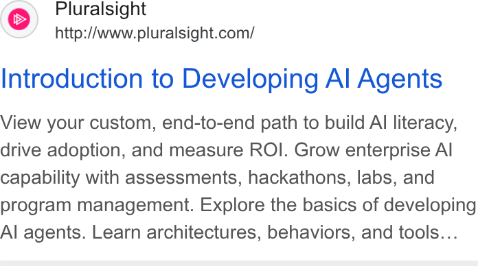 Pluralsight ad on Google Ads: Introduction to Developing Al Agents View your custom, end-to-end path to build Al literacy, drive adoption, and measure ROI. Grow enterprise Al capability with assessments, hackathons, labs, and program management. Explore the basics of developing Al agents. Learn architectures, behaviors, and tools...